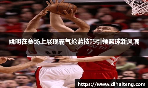 姚明在赛场上展现霸气抢蓝技巧引领篮球新风潮