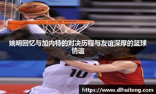 姚明回忆与加内特的对决历程与友谊深厚的篮球情谊